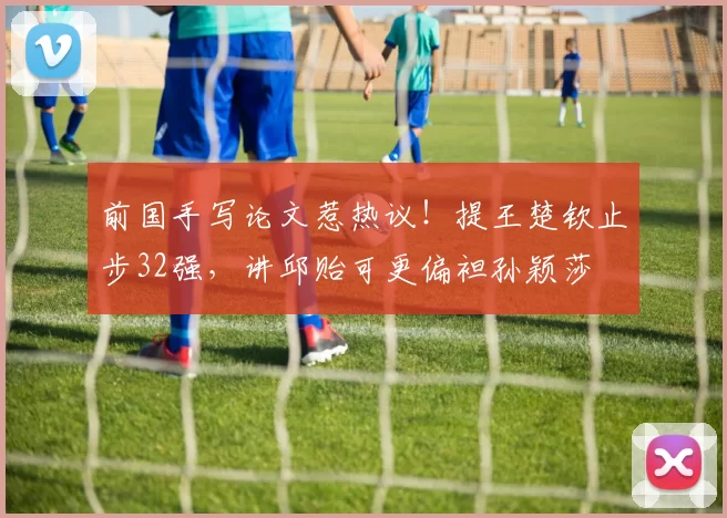 前国手写论文惹热议！提王楚钦止步32强，讲邱贻可更偏袒孙颖莎