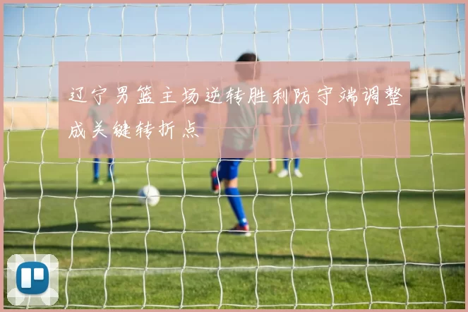 辽宁男篮主场逆转胜利防守端调整成关键转折点