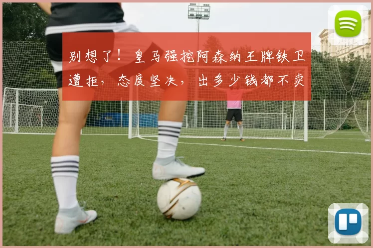 别想了！皇马强挖阿森纳王牌铁卫遭拒，态度坚决，出多少钱都不卖