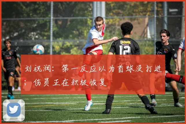 刘祝润：第一反应以为首球没打进；伤员正在积极恢复