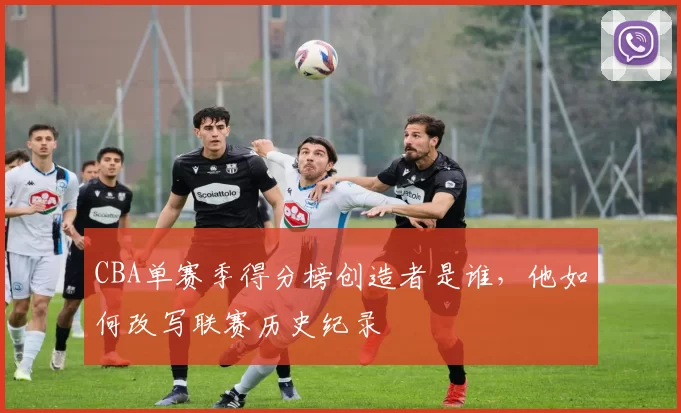 CBA单赛季得分榜创造者是谁，他如何改写联赛历史纪录