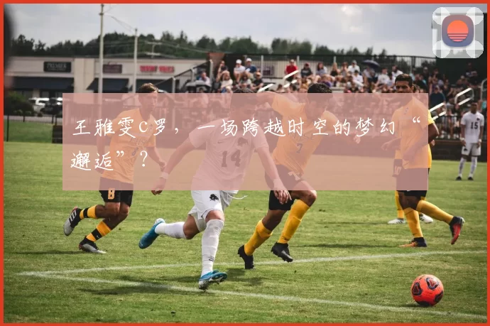 王雅雯c罗，一场跨越时空的梦幻“邂逅”？