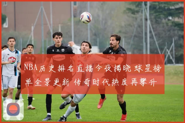 NBA历史排名直播今夜揭晓 球星榜单全景更新 传奇时代热度再攀升