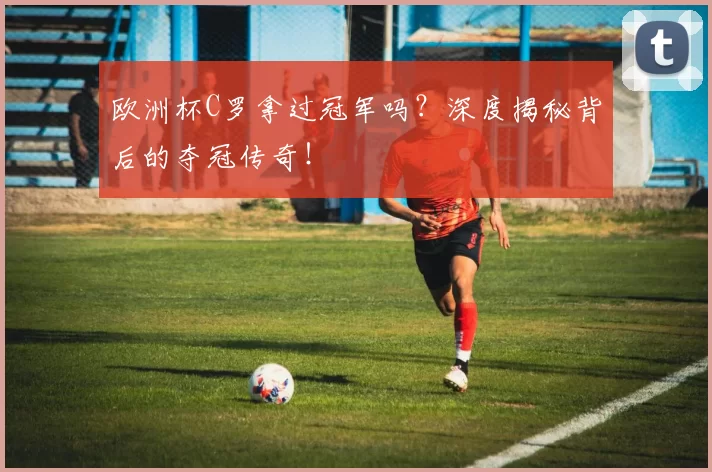 欧洲杯C罗拿过冠军吗？深度揭秘背后的夺冠传奇！