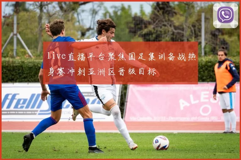 live直播平台聚焦国足集训备战热身赛冲刺亚洲区晋级目标