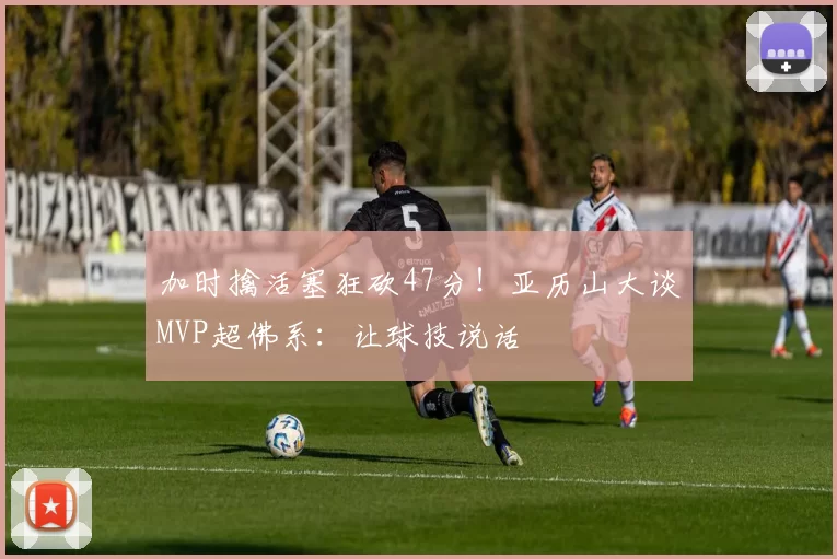 加时擒活塞狂砍47分！亚历山大谈MVP超佛系：让球技说话