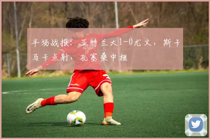 半场战报：亚特兰大1-0尤文，斯卡马卡点射，孔塞桑中框
