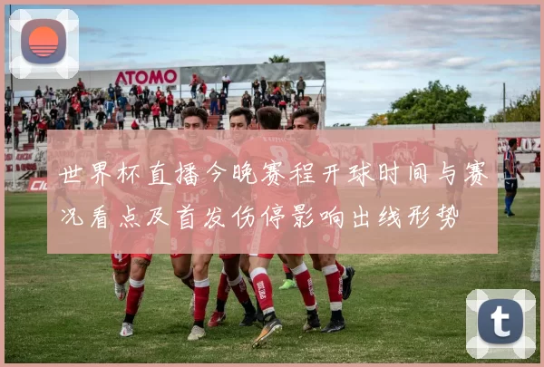 世界杯直播今晚赛程开球时间与赛况看点及首发伤停影响出线形势