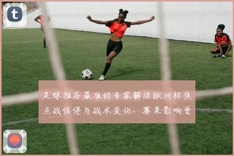 足球推荐最准的专家解读欧洲杯焦点战伤停与战术变化，赛果影响晋级形势