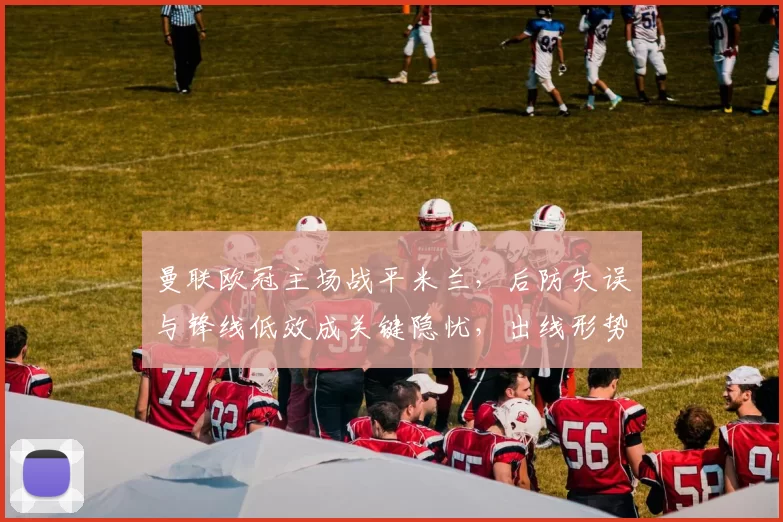 曼联欧冠主场战平米兰，后防失误与锋线低效成关键隐忧，出线形势受影响