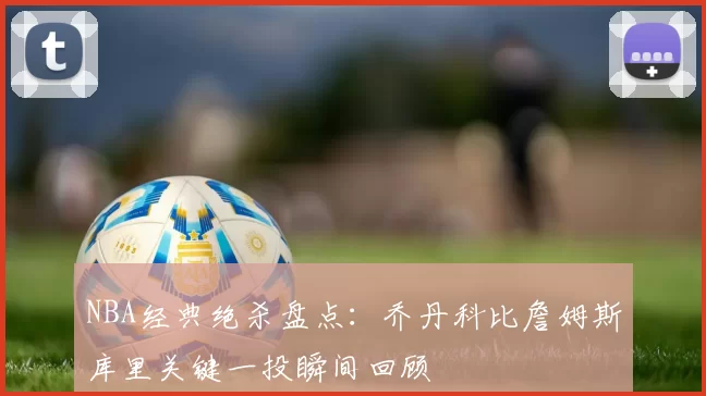 NBA经典绝杀盘点：乔丹科比詹姆斯库里关键一投瞬间回顾