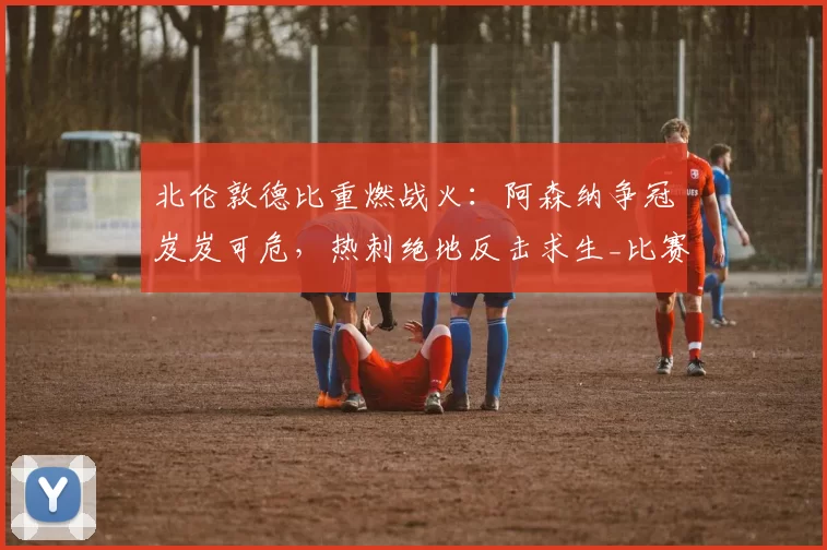 北伦敦德比重燃战火：阿森纳争冠岌岌可危，热刺绝地反击求生_比赛_伊戈尔·图多尔_西蒙斯·哈维