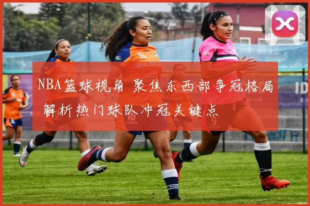 NBA篮球视角 聚焦东西部争冠格局 解析热门球队冲冠关键点