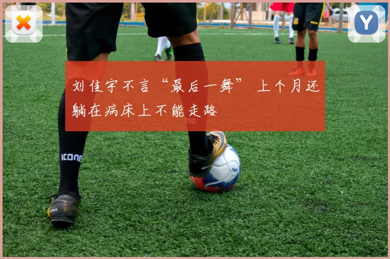 刘佳宇不言“最后一舞” 上个月还躺在病床上不能走路