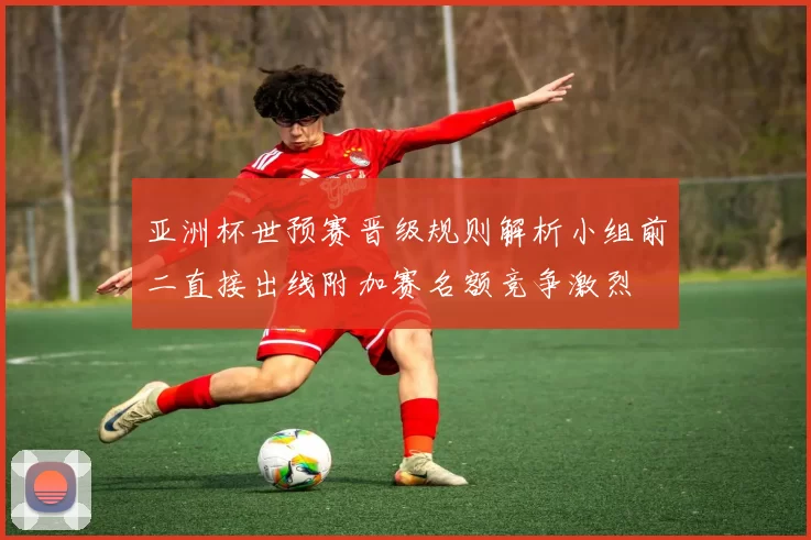 亚洲杯世预赛晋级规则解析小组前二直接出线附加赛名额竞争激烈