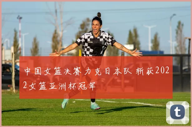 中国女篮决赛力克日本队 斩获2022女篮亚洲杯冠军