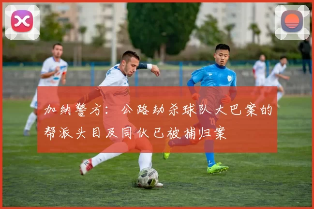 加纳警方：公路劫杀球队大巴案的帮派头目及同伙已被捕归案