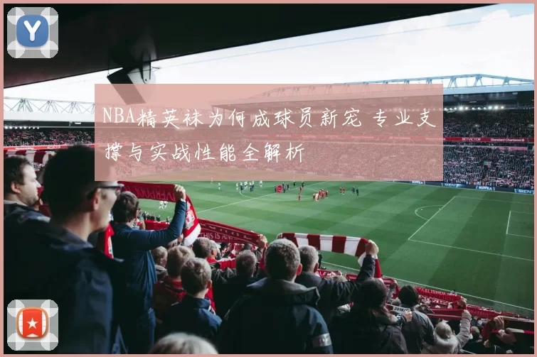 NBA精英袜为何成球员新宠 专业支撑与实战性能全解析