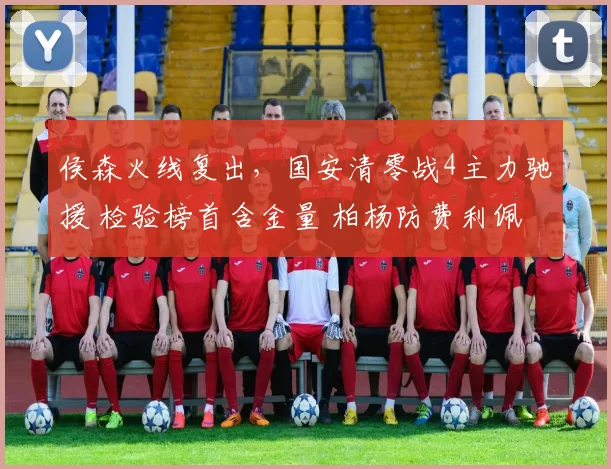 侯森火线复出，国安清零战4主力驰援 检验榜首含金量 柏杨防费利佩