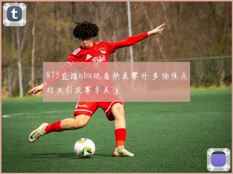 875直播nba观看热度攀升 多场焦点对决引发赛季关注