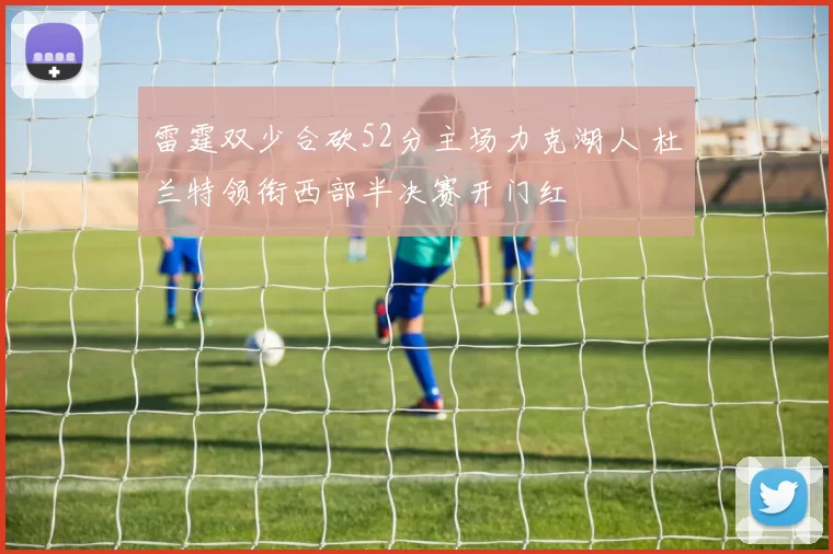 雷霆双少合砍52分主场力克湖人 杜兰特领衔西部半决赛开门红