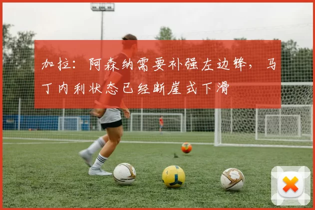 加拉：阿森纳需要补强左边锋，马丁内利状态已经断崖式下滑