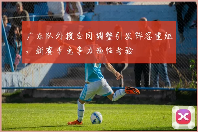 广东队外援合同调整引发阵容重组，新赛季竞争力面临考验