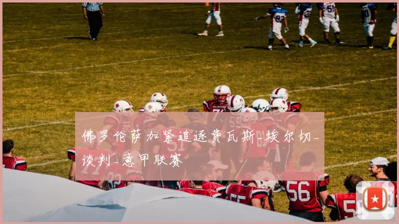 佛罗伦萨加紧追逐费瓦斯_埃尔切_谈判_意甲联赛