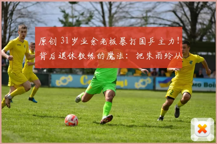 原创 31岁业余老板暴打国乒主力！背后退休教练的魔法：把朱雨玲从病床带到世界第五