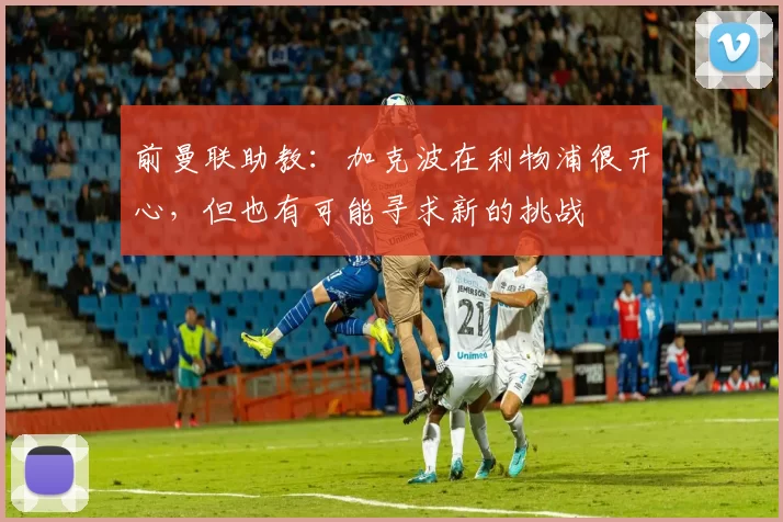 前曼联助教：加克波在利物浦很开心，但也有可能寻求新的挑战