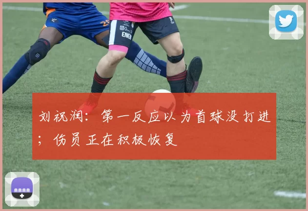 刘祝润：第一反应以为首球没打进；伤员正在积极恢复