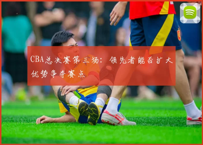 CBA总决赛第三场：领先者能否扩大优势争夺赛点