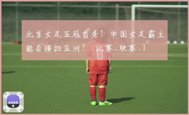 北京女足亚冠首秀！中国女足霸主能否横扫亚洲？_比赛_联赛_1