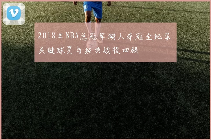 2018年NBA总冠军湖人夺冠全纪录 关键球员与经典战役回顾