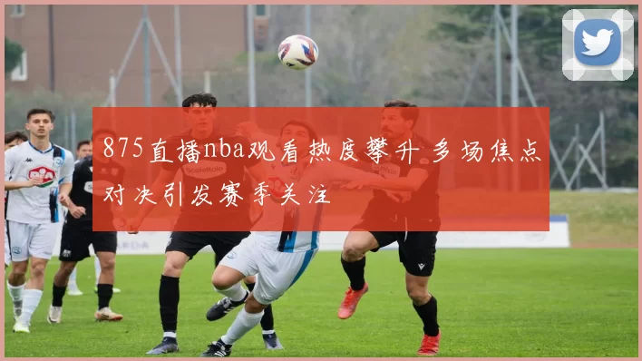 875直播nba观看热度攀升 多场焦点对决引发赛季关注