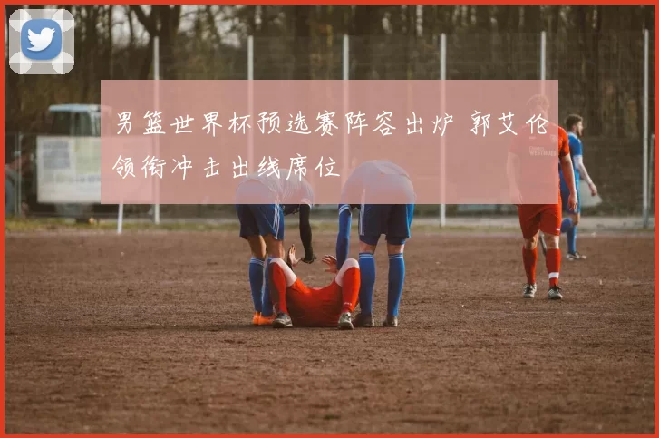 男篮世界杯预选赛阵容出炉 郭艾伦领衔冲击出线席位