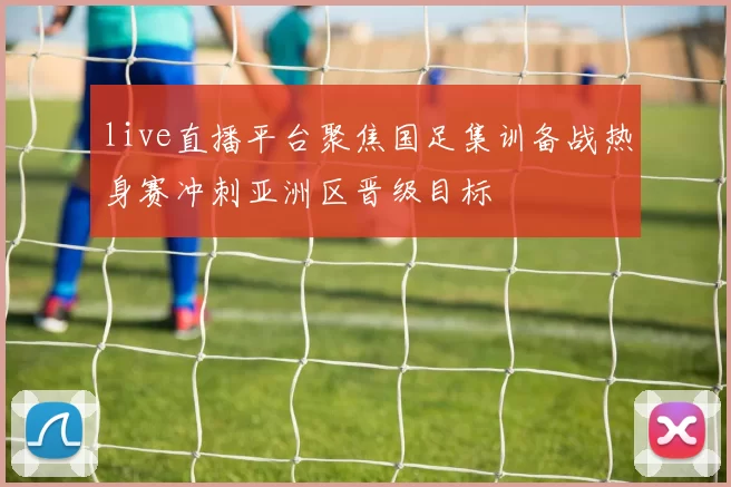 live直播平台聚焦国足集训备战热身赛冲刺亚洲区晋级目标