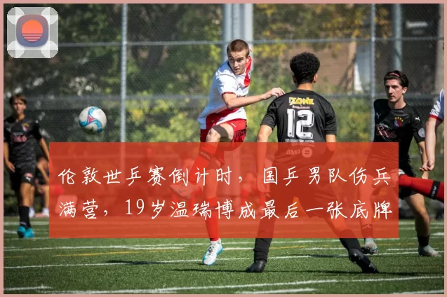 伦敦世乒赛倒计时，国乒男队伤兵满营，19岁温瑞博成最后一张底牌