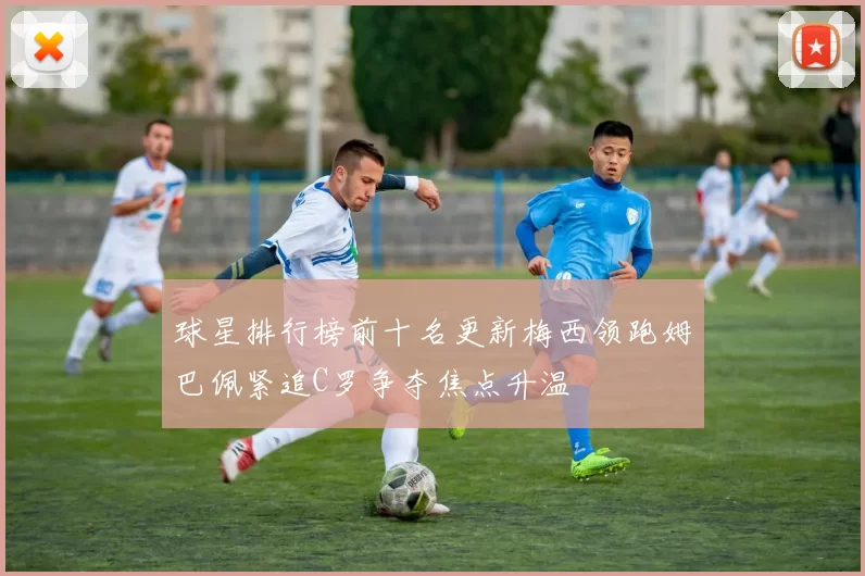 球星排行榜前十名更新梅西领跑姆巴佩紧追C罗争夺焦点升温