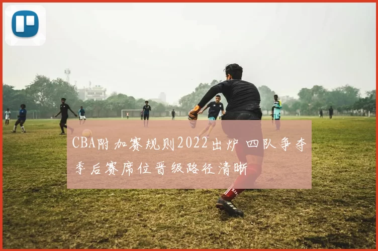 CBA附加赛规则2022出炉 四队争夺季后赛席位晋级路径清晰