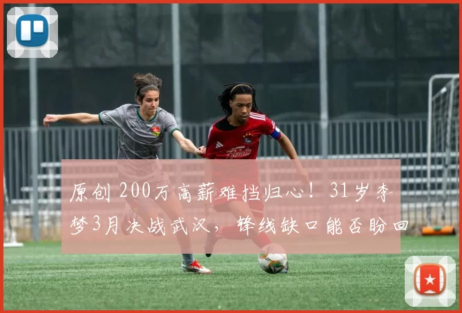 原创 200万高薪难挡归心！31岁李梦3月决战武汉，锋线缺口能否盼回她