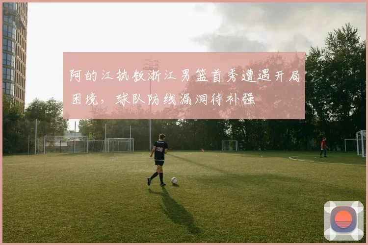 阿的江执教浙江男篮首秀遭遇开局困境，球队防线漏洞待补强