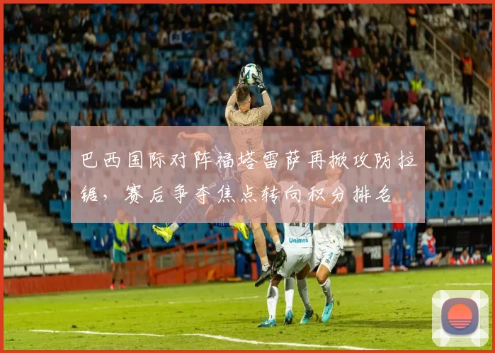 巴西国际对阵福塔雷萨再掀攻防拉锯，赛后争夺焦点转向积分排名