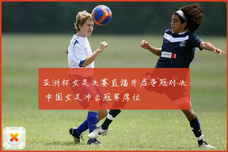 亚洲杯女足决赛直播开启争冠对决 中国女足冲击冠军席位