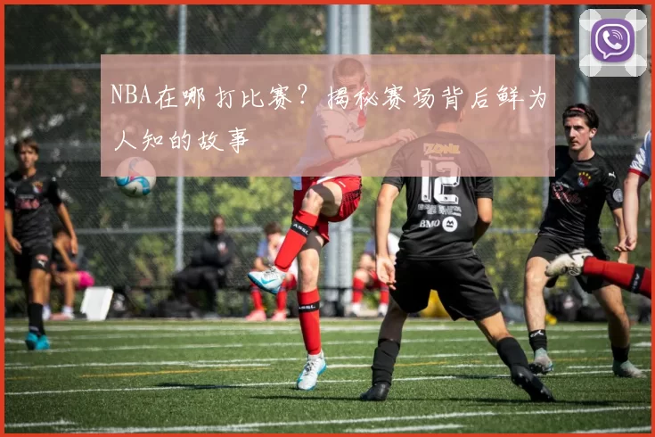NBA在哪打比赛？揭秘赛场背后鲜为人知的故事