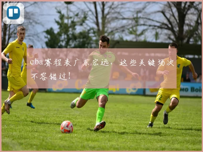 cba赛程表广东宏远，这些关键场次不容错过！