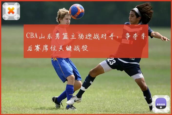 CBA山东男篮主场迎战对手，争夺季后赛席位关键战役