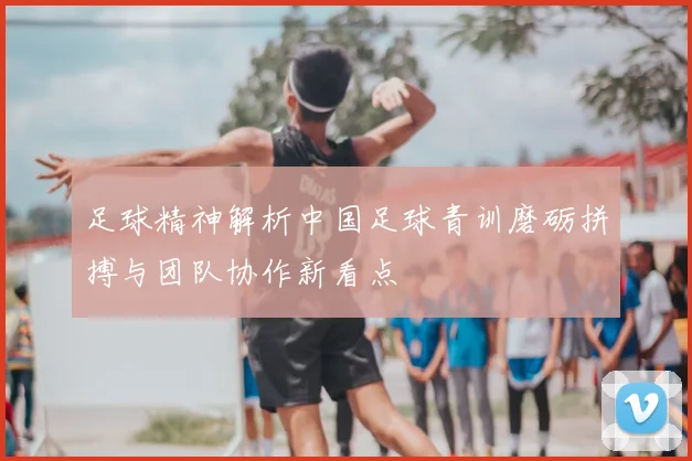 足球精神解析中国足球青训磨砺拼搏与团队协作新看点