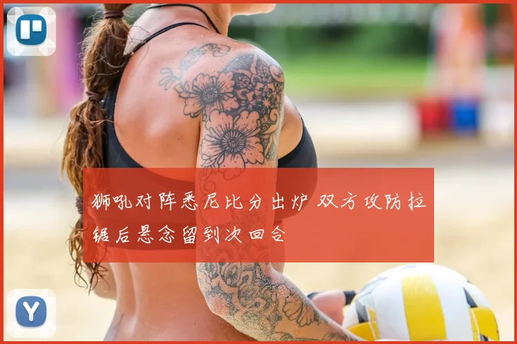 狮吼对阵悉尼比分出炉 双方攻防拉锯后悬念留到次回合