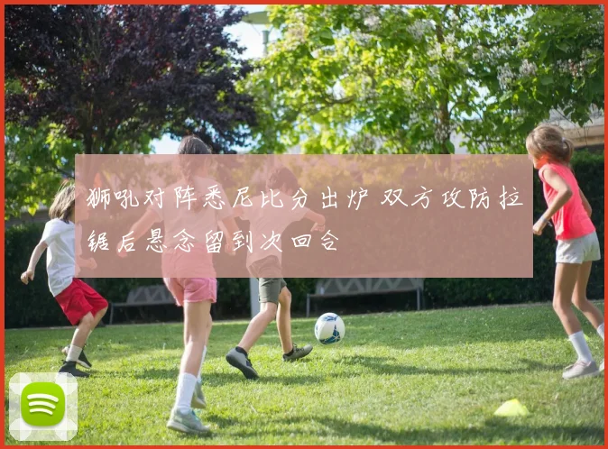 狮吼对阵悉尼比分出炉 双方攻防拉锯后悬念留到次回合